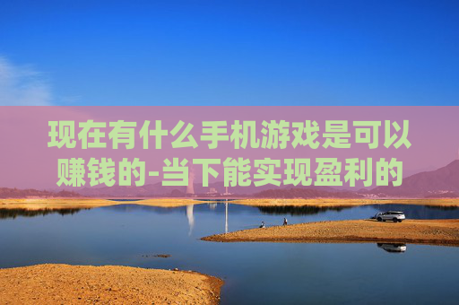 现在有什么手机游戏是可以赚钱的-当下能实现盈利的热门手机游戏推荐