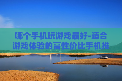 哪个手机玩游戏最好-适合游戏体验的高性价比手机推荐