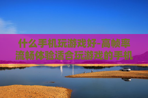 什么手机玩游戏好-高帧率流畅体验适合玩游戏的手机推荐
