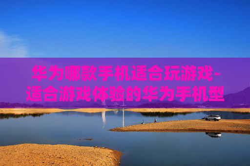 华为哪款手机适合玩游戏-适合游戏体验的华为手机型号推荐