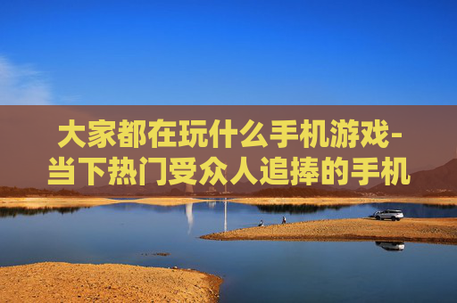 大家都在玩什么手机游戏-当下热门受众人追捧的手机游戏盘点