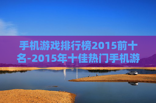 手机游戏排行榜2015前十名-2015年十佳热门手机游戏排名情况