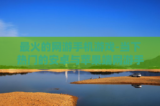 最火的网游手机游戏-当下热门的安卓与苹果端网游手游