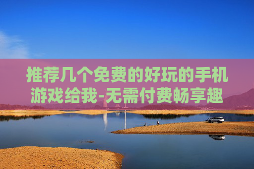 推荐几个免费的好玩的手机游戏给我-无需付费畅享趣味十足的手机游戏选择