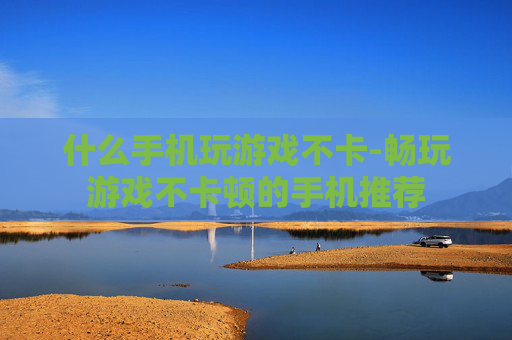 什么手机玩游戏不卡-畅玩游戏不卡顿的手机推荐