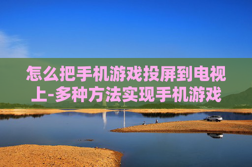 怎么把手机游戏投屏到电视上-多种方法实现手机游戏画面投射至电视