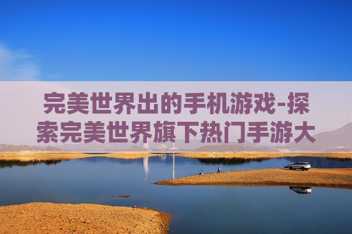 完美世界出的手机游戏-探索完美世界旗下热门手游大作
