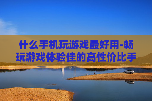 什么手机玩游戏最好用-畅玩游戏体验佳的高性价比手机推荐