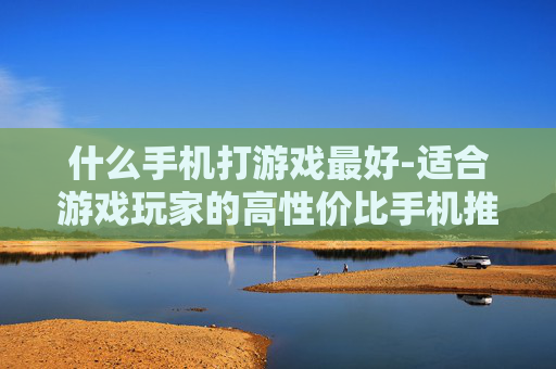 什么手机打游戏最好-适合游戏玩家的高性价比手机推荐