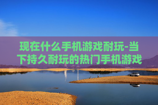 现在什么手机游戏耐玩-当下持久耐玩的热门手机游戏推荐