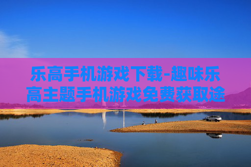 乐高手机游戏下载-趣味乐高主题手机游戏免费获取途径