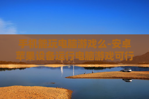 手机能玩电脑游戏么-安卓苹果设备运行电脑游戏可行性