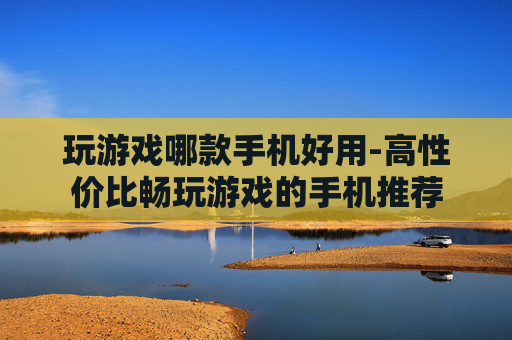 玩游戏哪款手机好用-高性价比畅玩游戏的手机推荐