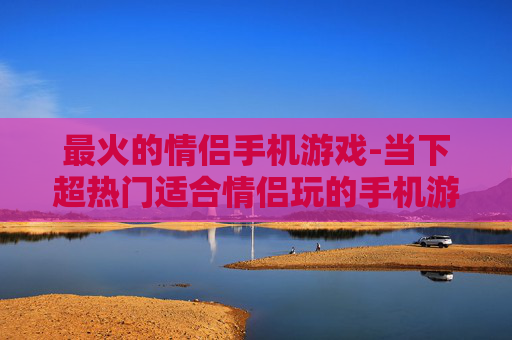 最火的情侣手机游戏-当下超热门适合情侣玩的手机游戏
