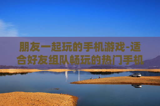 朋友一起玩的手机游戏-适合好友组队畅玩的热门手机游戏