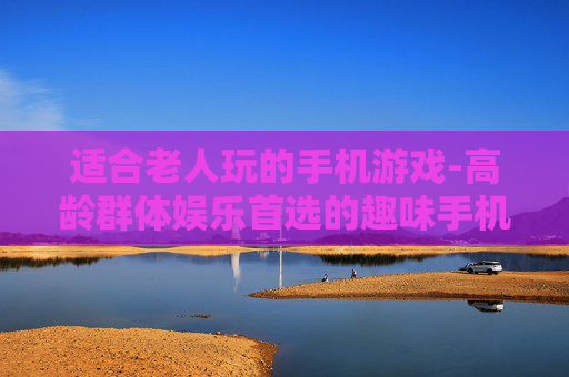 适合老人玩的手机游戏-高龄群体娱乐首选的趣味手机游戏