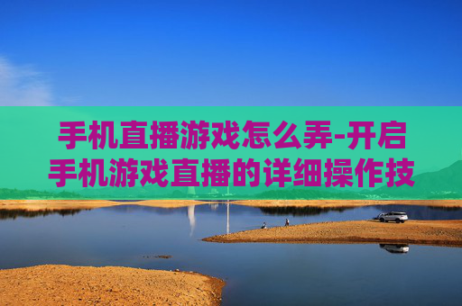 手机直播游戏怎么弄-开启手机游戏直播的详细操作技巧