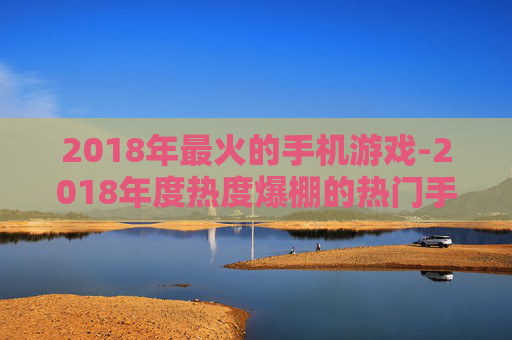 2018年最火的手机游戏-2018年度热度爆棚的热门手游推荐