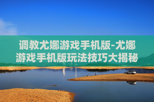 调教尤娜游戏手机版-尤娜游戏手机版玩法技巧大揭秘