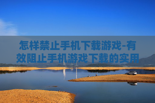 怎样禁止手机下载游戏-有效阻止手机游戏下载的实用办法