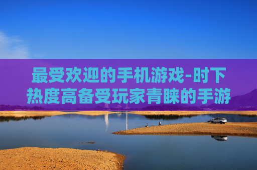 最受欢迎的手机游戏-时下热度高备受玩家青睐的手游