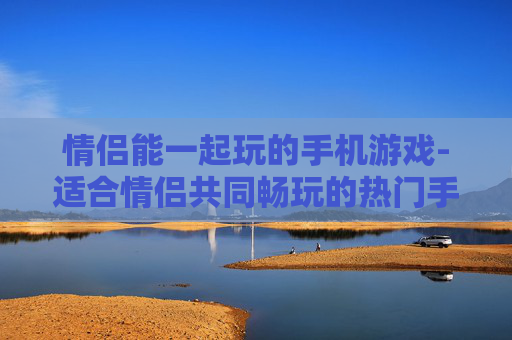 情侣能一起玩的手机游戏-适合情侣共同畅玩的热门手机游戏推荐