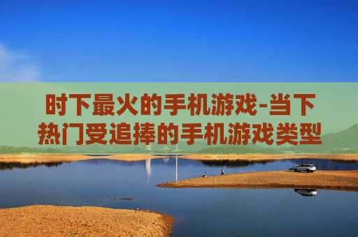 时下最火的手机游戏-当下热门受追捧的手机游戏类型