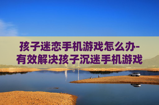 孩子迷恋手机游戏怎么办-有效解决孩子沉迷手机游戏的办法