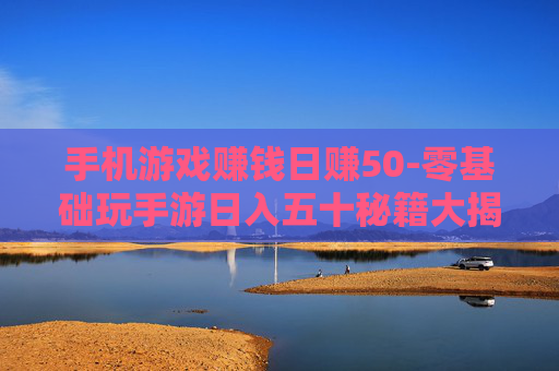 手机游戏赚钱日赚50-零基础玩手游日入五十秘籍大揭秘