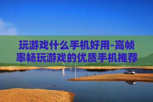 玩游戏什么手机好用-高帧率畅玩游戏的优质手机推荐