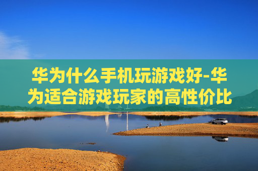 华为什么手机玩游戏好-华为适合游戏玩家的高性价比机型推荐
