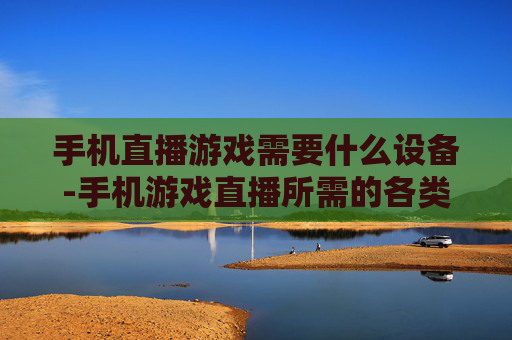 手机直播游戏需要什么设备-手机游戏直播所需的各类设备推荐