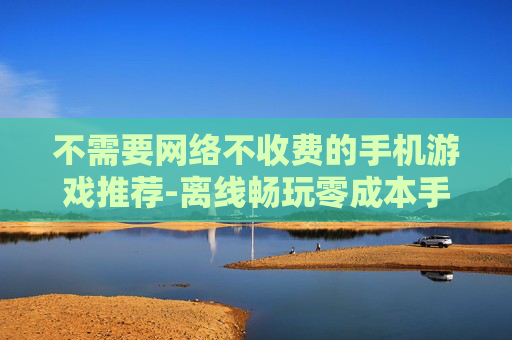 不需要网络不收费的手机游戏推荐-离线畅玩零成本手机游戏大集合
