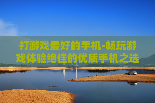 打游戏最好的手机-畅玩游戏体验绝佳的优质手机之选