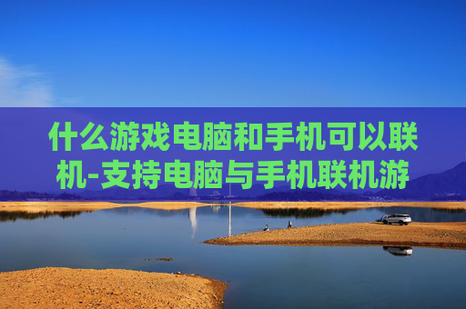 什么游戏电脑和手机可以联机-支持电脑与手机联机游玩的热门游戏推荐