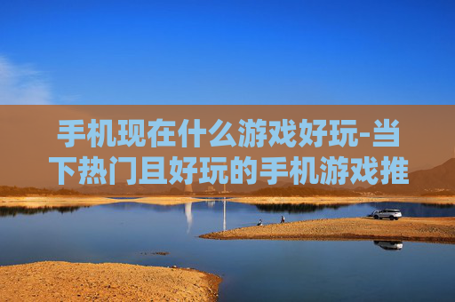 手机现在什么游戏好玩-当下热门且好玩的手机游戏推荐