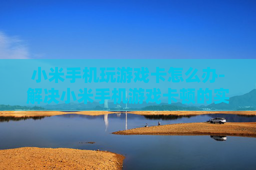 小米手机玩游戏卡怎么办-解决小米手机游戏卡顿的实用方法