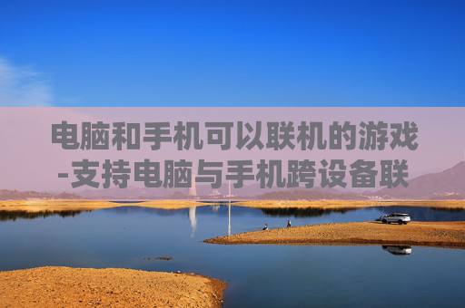 电脑和手机可以联机的游戏-支持电脑与手机跨设备联机畅玩的游戏