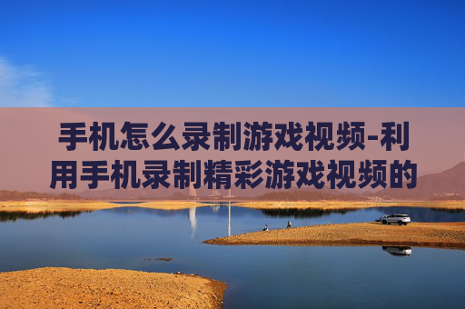手机怎么录制游戏视频-利用手机录制精彩游戏视频的方法