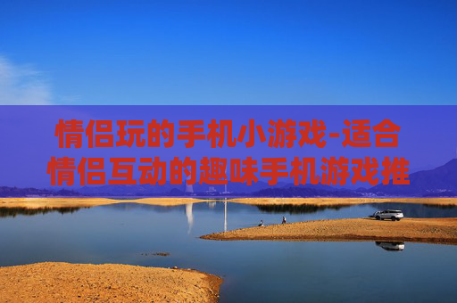 情侣玩的手机小游戏-适合情侣互动的趣味手机游戏推荐