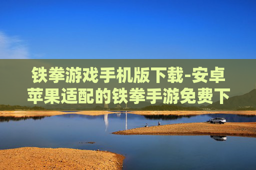铁拳游戏手机版下载-安卓苹果适配的铁拳手游免费下载渠道