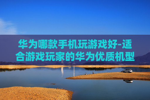 华为哪款手机玩游戏好-适合游戏玩家的华为优质机型推荐