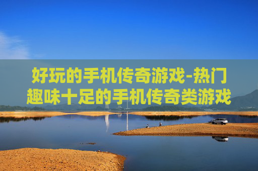 好玩的手机传奇游戏-热门趣味十足的手机传奇类游戏推荐