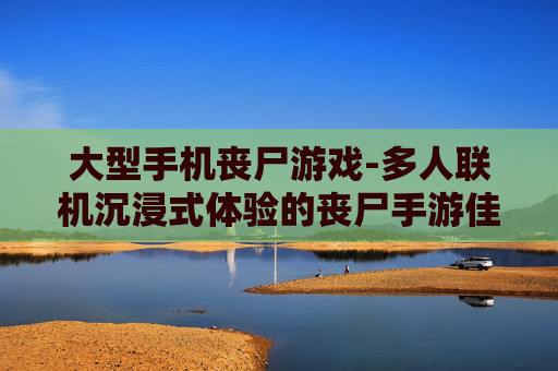 大型手机丧尸游戏-多人联机沉浸式体验的丧尸手游佳作