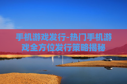 手机游戏发行-热门手机游戏全方位发行策略揭秘