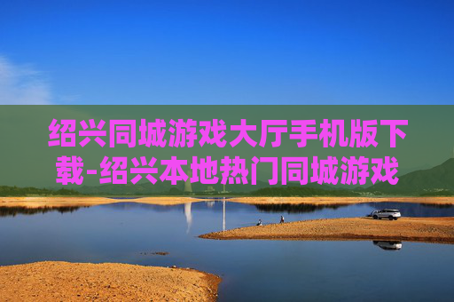 绍兴同城游戏大厅手机版下载-绍兴本地热门同城游戏手机端免费下载渠道