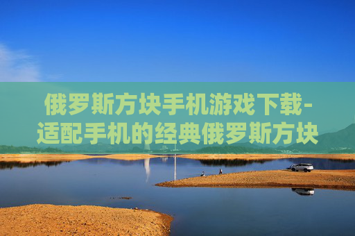俄罗斯方块手机游戏下载-适配手机的经典俄罗斯方块游戏资源获取