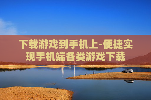 下载游戏到手机上-便捷实现手机端各类游戏下载