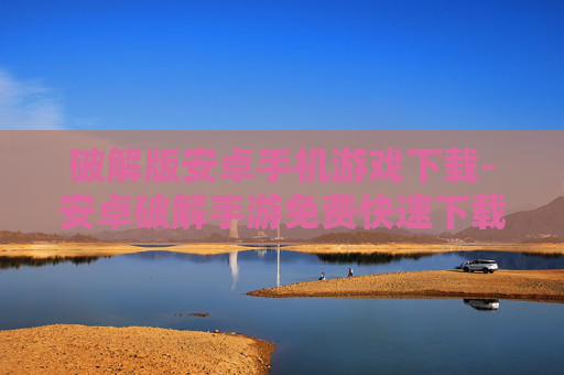 破解版安卓手机游戏下载-安卓破解手游免费快速下载途径