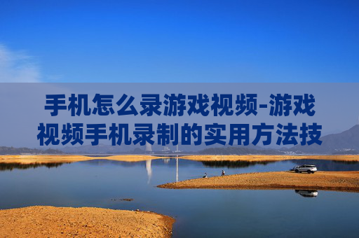 手机怎么录游戏视频-游戏视频手机录制的实用方法技巧